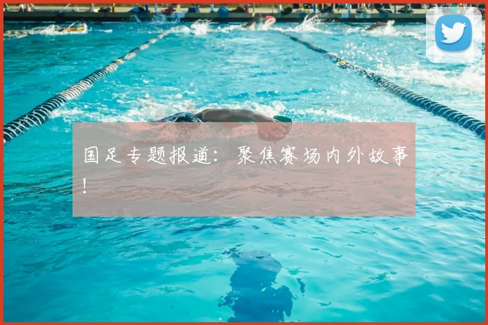 国足专题报道:聚焦赛场内外故事!