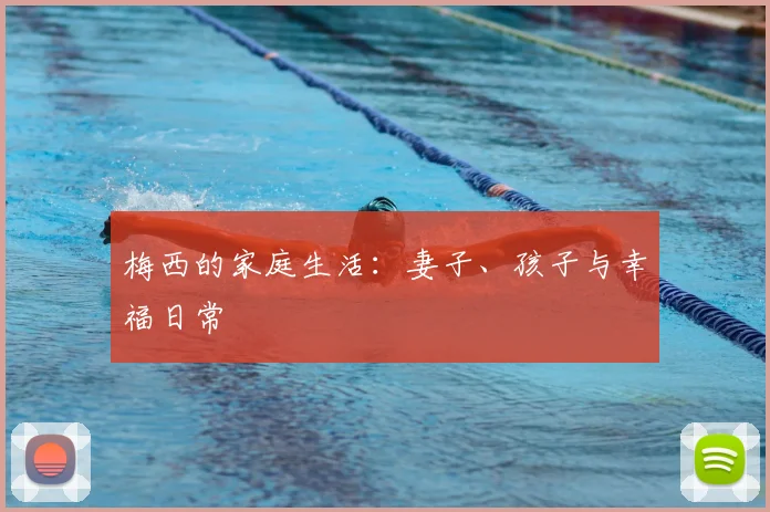 梅西的家庭生活:妻子、孩子与幸福日常