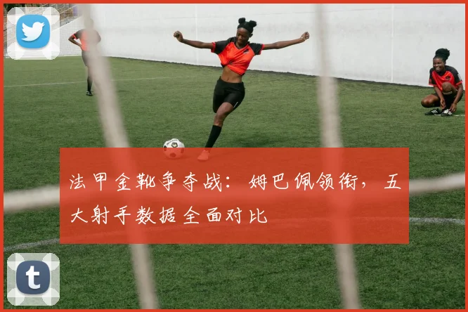 法甲金靴争夺战：姆巴佩领衔，五大射手数据全面对比