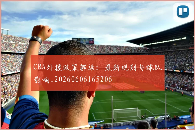 CBA外援政策解读：最新规则与球队影响_20260606165206