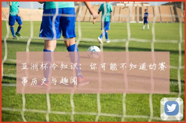 亚洲杯冷知识：你可能不知道的赛事历史与趣闻