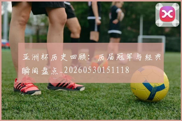亚洲杯历史回顾:历届冠军与经典瞬间盘点_20260530151118