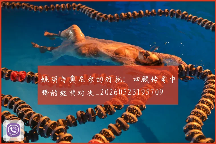 姚明与奥尼尔的对抗：回顾传奇中锋的经典对决_20260523195709