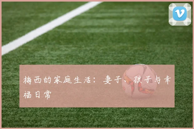 梅西的家庭生活：妻子、孩子与幸福日常