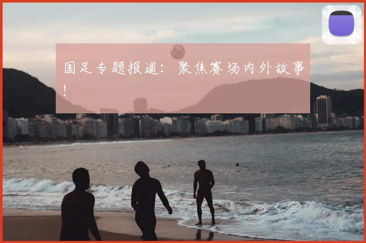 国足专题报道:聚焦赛场内外故事!