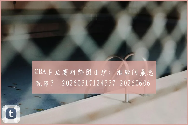 CBA季后赛对阵图出炉：谁能问鼎总冠军？_20260517124357_20260606165209