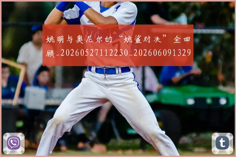 姚明与奥尼尔的“姚鲨对决”全回顾_20260527112230_20260609132913